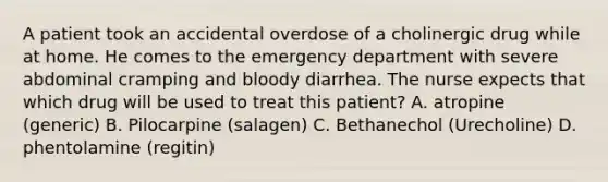 A patient took an accidental overdose of a cholinergic drug while at home. He comes to the emergency department with severe abdominal cramping and bloody diarrhea. The nurse expects that which drug will be used to treat this patient? A. atropine (generic) B. Pilocarpine (salagen) C. Bethanechol (Urecholine) D. phentolamine (regitin)