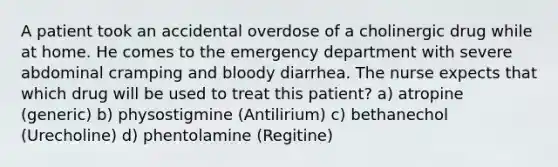 A patient took an accidental overdose of a cholinergic drug while at home. He comes to the emergency department with severe abdominal cramping and bloody diarrhea. The nurse expects that which drug will be used to treat this patient? a) atropine (generic) b) physostigmine (Antilirium) c) bethanechol (Urecholine) d) phentolamine (Regitine)