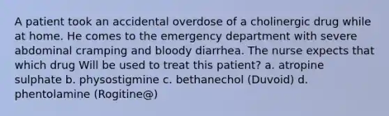 A patient took an accidental overdose of a cholinergic drug while at home. He comes to the emergency department with severe abdominal cramping and bloody diarrhea. The nurse expects that which drug Will be used to treat this patient? a. atropine sulphate b. physostigmine c. bethanechol (Duvoid) d. phentolamine (Rogitine@)