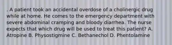 . A patient took an accidental overdose of a cholinergic drug while at home. He comes to the emergency department with severe abdominal cramping and bloody diarrhea. The nurse expects that which drug will be used to treat this patient? A. Atropine B. Physostigmine C. Bethanechol D. Phentolamine