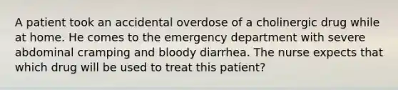 A patient took an accidental overdose of a cholinergic drug while at home. He comes to the emergency department with severe abdominal cramping and bloody diarrhea. The nurse expects that which drug will be used to treat this patient?