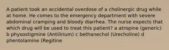 A patient took an accidental overdose of a cholinergic drug while at home. He comes to the emergency department with severe abdominal cramping and bloody diarrhea. The nurse expects that which drug will be used to treat this patient? a atropine (generic) b physostigmine (Antilirium) c bethanechol (Urecholine) d phentolamine (Regitine