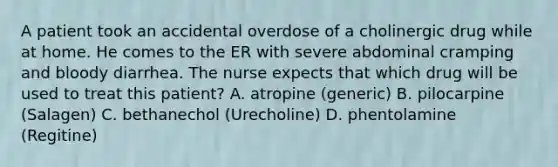 A patient took an accidental overdose of a cholinergic drug while at home. He comes to the ER with severe abdominal cramping and bloody diarrhea. The nurse expects that which drug will be used to treat this patient? A. atropine (generic) B. pilocarpine (Salagen) C. bethanechol (Urecholine) D. phentolamine (Regitine)