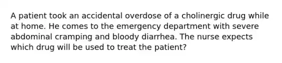 A patient took an accidental overdose of a cholinergic drug while at home. He comes to the emergency department with severe abdominal cramping and bloody diarrhea. The nurse expects which drug will be used to treat the patient?