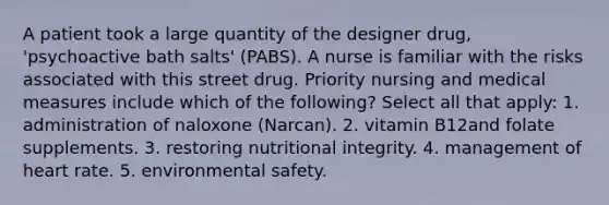 A patient took a large quantity of the designer drug, 'psychoactive bath salts' (PABS). A nurse is familiar with the risks associated with this street drug. Priority nursing and medical measures include which of the following? Select all that apply: 1. administration of naloxone (Narcan). 2. vitamin B12and folate supplements. 3. restoring nutritional integrity. 4. management of heart rate. 5. environmental safety.