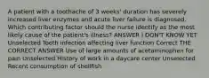 A patient with a toothache of 3 weeks' duration has severely increased liver enzymes and acute liver failure is diagnosed. Which contributing factor should the nurse identify as the most likely cause of the patient's illness? ANSWER I DON'T KNOW YET Unselected Tooth infection affecting liver function Correct THE CORRECT ANSWER Use of large amounts of acetaminophen for pain Unselected History of work in a daycare center Unselected Recent consumption of shellfish