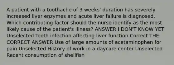 A patient with a toothache of 3 weeks' duration has severely increased liver enzymes and acute liver failure is diagnosed. Which contributing factor should the nurse identify as the most likely cause of the patient's illness? ANSWER I DON'T KNOW YET Unselected Tooth infection affecting liver function Correct THE CORRECT ANSWER Use of large amounts of acetaminophen for pain Unselected History of work in a daycare center Unselected Recent consumption of shellfish