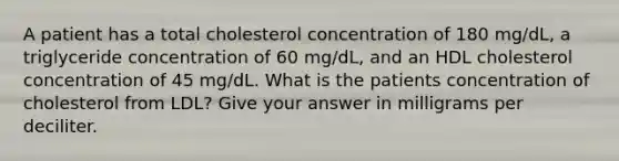 A patient has a total cholesterol concentration of 180 mg/dL, a triglyceride concentration of 60 mg/dL, and an HDL cholesterol concentration of 45 mg/dL. What is the patients concentration of cholesterol from LDL? Give your answer in milligrams per deciliter.