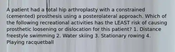 A patient had a total hip arthroplasty with a constrained (cemented) prosthesis using a posterolateral approach. Which of the following recreational activities has the LEAST risk of causing prosthetic loosening or dislocation for this patient? 1. Distance freestyle swimming 2. Water skiing 3. Stationary rowing 4. Playing racquetball