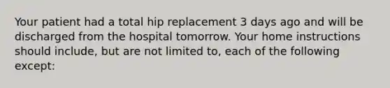 Your patient had a total hip replacement 3 days ago and will be discharged from the hospital tomorrow. Your home instructions should include, but are not limited to, each of the following except: