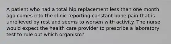 A patient who had a total hip replacement less than one month ago comes into the clinic reporting constant bone pain that is unrelieved by rest and seems to worsen with activity. The nurse would expect the health care provider to prescribe a laboratory test to rule out which organism?