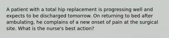 A patient with a total hip replacement is progressing well and expects to be discharged tomorrow. On returning to bed after ambulating, he complains of a new onset of pain at the surgical site. What is the nurse's best action?