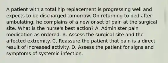 A patient with a total hip replacement is progressing well and expects to be discharged tomorrow. On returning to bed after ambulating, he complains of a new onset of pain at the surgical site. What is the nurse's best action? A. Administer pain medication as ordered. B. Assess the surgical site and the affected extremity. C. Reassure the patient that pain is a direct result of increased activity. D. Assess the patient for signs and symptoms of systemic infection.