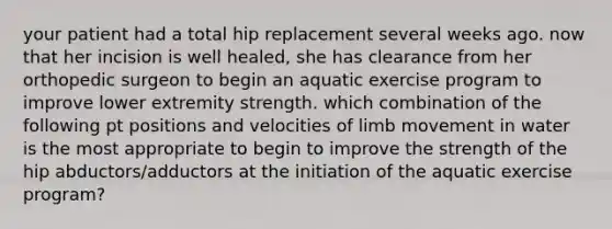 your patient had a total hip replacement several weeks ago. now that her incision is well healed, she has clearance from her orthopedic surgeon to begin an aquatic exercise program to improve lower extremity strength. which combination of the following pt positions and velocities of limb movement in water is the most appropriate to begin to improve the strength of the hip abductors/adductors at the initiation of the aquatic exercise program?