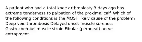 A patient who had a total knee arthroplasty 3 days ago has extreme tenderness to palpation of the proximal calf. Which of the following conditions is the MOST likely cause of the problem? Deep vein thrombosis Delayed onset muscle soreness Gastrocnemius muscle strain Fibular (peroneal) nerve entrapment