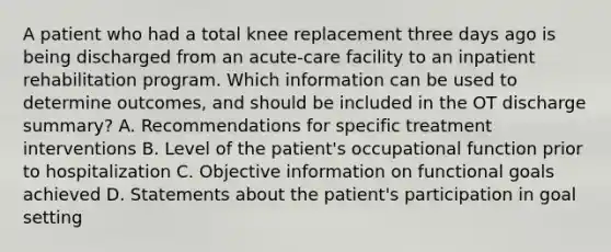 A patient who had a total knee replacement three days ago is being discharged from an acute-care facility to an inpatient rehabilitation program. Which information can be used to determine outcomes, and should be included in the OT discharge summary? A. Recommendations for specific treatment interventions B. Level of the patient's occupational function prior to hospitalization C. Objective information on functional goals achieved D. Statements about the patient's participation in goal setting