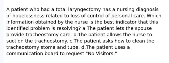 A patient who had a total laryngectomy has a nursing diagnosis of hopelessness related to loss of control of personal care. Which information obtained by the nurse is the best indicator that this identified problem is resolving? a.The patient lets the spouse provide tracheostomy care. b.The patient allows the nurse to suction the tracheostomy. c.The patient asks how to clean the tracheostomy stoma and tube. d.The patient uses a communication board to request "No Visitors."