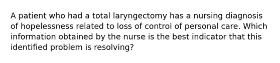 A patient who had a total laryngectomy has a nursing diagnosis of hopelessness related to loss of control of personal care. Which information obtained by the nurse is the best indicator that this identified problem is resolving?