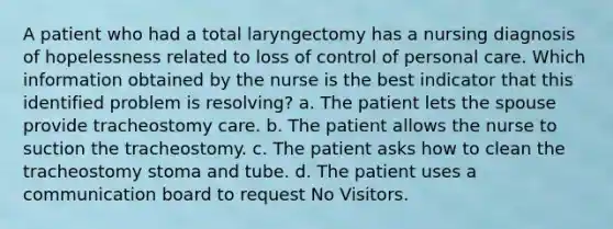 A patient who had a total laryngectomy has a nursing diagnosis of hopelessness related to loss of control of personal care. Which information obtained by the nurse is the best indicator that this identified problem is resolving? a. The patient lets the spouse provide tracheostomy care. b. The patient allows the nurse to suction the tracheostomy. c. The patient asks how to clean the tracheostomy stoma and tube. d. The patient uses a communication board to request No Visitors.