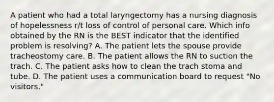 A patient who had a total laryngectomy has a nursing diagnosis of hopelessness r/t loss of control of personal care. Which info obtained by the RN is the BEST indicator that the identified problem is resolving? A. The patient lets the spouse provide tracheostomy care. B. The patient allows the RN to suction the trach. C. The patient asks how to clean the trach stoma and tube. D. The patient uses a communication board to request "No visitors."