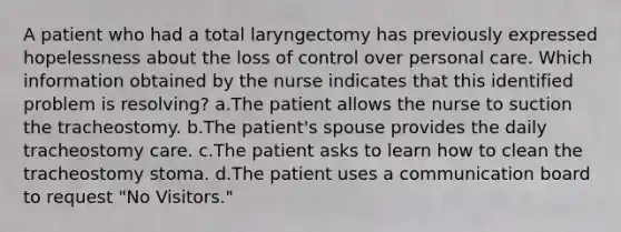 A patient who had a total laryngectomy has previously expressed hopelessness about the loss of control over personal care. Which information obtained by the nurse indicates that this identified problem is resolving? a.The patient allows the nurse to suction the tracheostomy. b.The patient's spouse provides the daily tracheostomy care. c.The patient asks to learn how to clean the tracheostomy stoma. d.The patient uses a communication board to request "No Visitors."