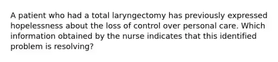 A patient who had a total laryngectomy has previously expressed hopelessness about the loss of control over personal care. Which information obtained by the nurse indicates that this identified problem is resolving?