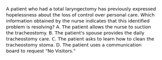 A patient who had a total laryngectomy has previously expressed hopelessness about the loss of control over personal care. Which information obtained by the nurse indicates that this identified problem is resolving? A. The patient allows the nurse to suction the tracheostomy. B. The patient's spouse provides the daily tracheostomy care. C. The patient asks to learn how to clean the tracheostomy stoma. D. The patient uses a communication board to request "No Visitors."