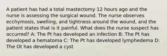 A patient has had a total mastectomy 12 hours ago and the nurse is assessing the surgical wound. The nurse observes ecchymosis, swelling, and tightness around the wound, and the patient states that is it painful. What does the nurse suspect has occurred? A: The Pt has developed an infection B: The Pt has developed a hematoma C: The Pt has developed lymphedema D: The Ot has developed a cyst