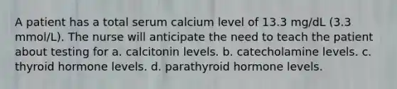 A patient has a total serum calcium level of 13.3 mg/dL (3.3 mmol/L). The nurse will anticipate the need to teach the patient about testing for a. calcitonin levels. b. catecholamine levels. c. thyroid hormone levels. d. parathyroid hormone levels.