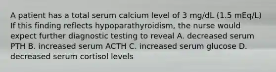 A patient has a total serum calcium level of 3 mg/dL (1.5 mEq/L) If this finding reflects hypoparathyroidism, the nurse would expect further <a href='https://www.questionai.com/knowledge/koBMwDEyyl-diagnostic-testing' class='anchor-knowledge'>diagnostic testing</a> to reveal A. decreased serum PTH B. increased serum ACTH C. increased serum glucose D. decreased serum cortisol levels