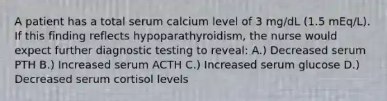 A patient has a total serum calcium level of 3 mg/dL (1.5 mEq/L). If this finding reflects hypoparathyroidism, the nurse would expect further diagnostic testing to reveal: A.) Decreased serum PTH B.) Increased serum ACTH C.) Increased serum glucose D.) Decreased serum cortisol levels