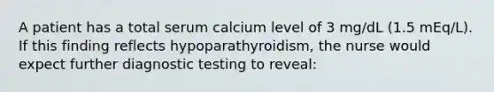 A patient has a total serum calcium level of 3 mg/dL (1.5 mEq/L). If this finding reflects hypoparathyroidism, the nurse would expect further diagnostic testing to reveal: