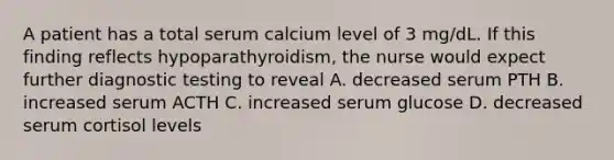 A patient has a total serum calcium level of 3 mg/dL. If this finding reflects hypoparathyroidism, the nurse would expect further diagnostic testing to reveal A. decreased serum PTH B. increased serum ACTH C. increased serum glucose D. decreased serum cortisol levels