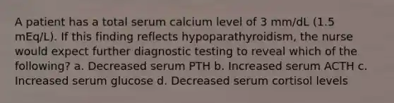 A patient has a total serum calcium level of 3 mm/dL (1.5 mEq/L). If this finding reflects hypoparathyroidism, the nurse would expect further diagnostic testing to reveal which of the following? a. Decreased serum PTH b. Increased serum ACTH c. Increased serum glucose d. Decreased serum cortisol levels