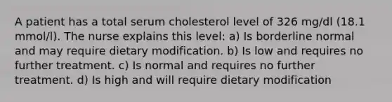 A patient has a total serum cholesterol level of 326 mg/dl (18.1 mmol/l). The nurse explains this level: a) Is borderline normal and may require dietary modification. b) Is low and requires no further treatment. c) Is normal and requires no further treatment. d) Is high and will require dietary modification