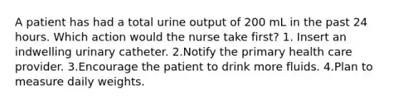 A patient has had a total urine output of 200 mL in the past 24 hours. Which action would the nurse take first? 1. Insert an indwelling urinary catheter. 2.Notify the primary health care provider. 3.Encourage the patient to drink more fluids. 4.Plan to measure daily weights.