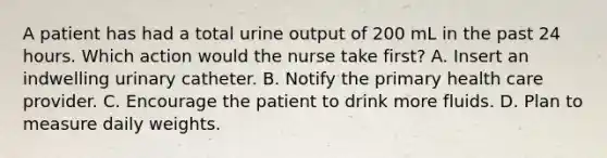 A patient has had a total urine output of 200 mL in the past 24 hours. Which action would the nurse take first? A. Insert an indwelling urinary catheter. B. Notify the primary health care provider. C. Encourage the patient to drink more fluids. D. Plan to measure daily weights.