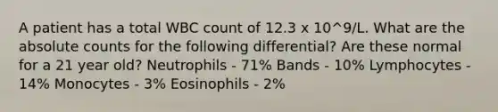 A patient has a total WBC count of 12.3 x 10^9/L. What are the absolute counts for the following differential? Are these normal for a 21 year old? Neutrophils - 71% Bands - 10% Lymphocytes - 14% Monocytes - 3% Eosinophils - 2%