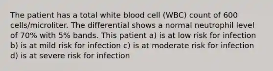 The patient has a total white blood cell (WBC) count of 600 cells/microliter. The differential shows a normal neutrophil level of 70% with 5% bands. This patient a) is at low risk for infection b) is at mild risk for infection c) is at moderate risk for infection d) is at severe risk for infection