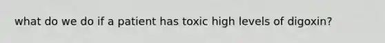 what do we do if a patient has toxic high levels of digoxin?