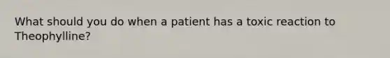 What should you do when a patient has a toxic reaction to Theophylline?