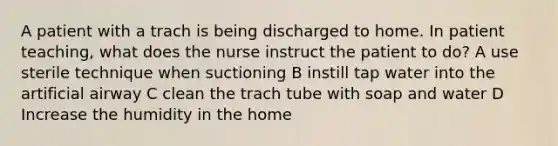 A patient with a trach is being discharged to home. In patient teaching, what does the nurse instruct the patient to do? A use sterile technique when suctioning B instill tap water into the artificial airway C clean the trach tube with soap and water D Increase the humidity in the home