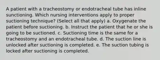 A patient with a tracheostomy or endotracheal tube has inline sunctioning. Which nursing interventions apply to proper suctioning technique? (Select all that apply) a. Oxygenate the patient before suctioning. b. Instruct the patient that he or she is going to be suctioned. c. Suctioning time is the same for a tracheostomy and an endotracheal tube. d. The suction line is unlocked after suctioning is completed. e. The suction tubing is locked after suctioning is completed.