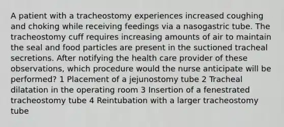 A patient with a tracheostomy experiences increased coughing and choking while receiving feedings via a nasogastric tube. The tracheostomy cuff requires increasing amounts of air to maintain the seal and food particles are present in the suctioned tracheal secretions. After notifying the health care provider of these observations, which procedure would the nurse anticipate will be performed? 1 Placement of a jejunostomy tube 2 Tracheal dilatation in the operating room 3 Insertion of a fenestrated tracheostomy tube 4 Reintubation with a larger tracheostomy tube