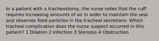 In a patient with a tracheostomy, the nurse notes that the cuff requires increasing amounts of air in order to maintain the seal and observes food particles in the tracheal secretions. Which tracheal complication does the nurse suspect occurred in this patient? 1 Dilation 2 Infection 3 Stenosis 4 Obstruction