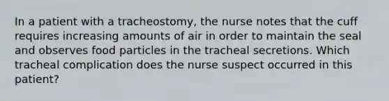 In a patient with a tracheostomy, the nurse notes that the cuff requires increasing amounts of air in order to maintain the seal and observes food particles in the tracheal secretions. Which tracheal complication does the nurse suspect occurred in this patient?