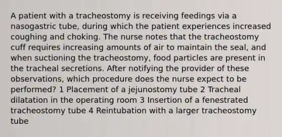 A patient with a tracheostomy is receiving feedings via a nasogastric tube, during which the patient experiences increased coughing and choking. The nurse notes that the tracheostomy cuff requires increasing amounts of air to maintain the seal, and when suctioning the tracheostomy, food particles are present in the tracheal secretions. After notifying the provider of these observations, which procedure does the nurse expect to be performed? 1 Placement of a jejunostomy tube 2 Tracheal dilatation in the operating room 3 Insertion of a fenestrated tracheostomy tube 4 Reintubation with a larger tracheostomy tube