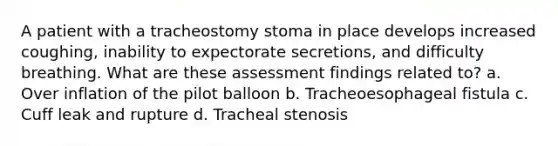 A patient with a tracheostomy stoma in place develops increased coughing, inability to expectorate secretions, and difficulty breathing. What are these assessment findings related to? a. Over inflation of the pilot balloon b. Tracheoesophageal fistula c. Cuff leak and rupture d. Tracheal stenosis