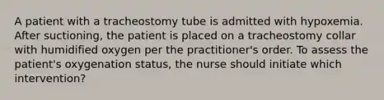 A patient with a tracheostomy tube is admitted with hypoxemia. After suctioning, the patient is placed on a tracheostomy collar with humidified oxygen per the practitioner's order. To assess the patient's oxygenation status, the nurse should initiate which intervention?