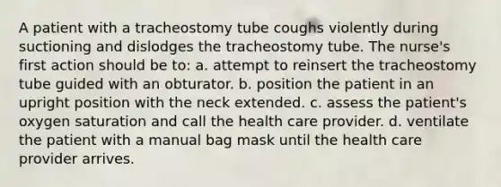 A patient with a tracheostomy tube coughs violently during suctioning and dislodges the tracheostomy tube. The nurse's first action should be to: a. attempt to reinsert the tracheostomy tube guided with an obturator. b. position the patient in an upright position with the neck extended. c. assess the patient's oxygen saturation and call the health care provider. d. ventilate the patient with a manual bag mask until the health care provider arrives.